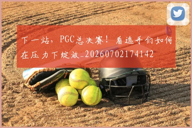 下一站,PGC总决赛!看选手们如何在压力下绽放_20260702174142