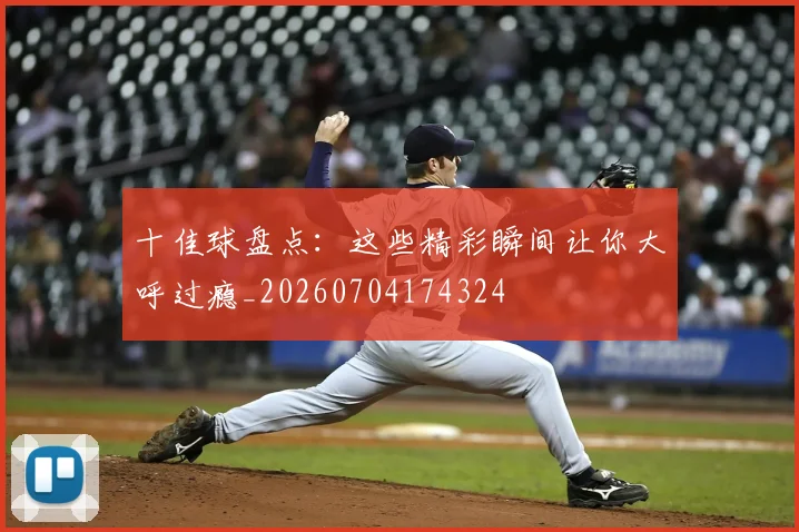 十佳球盘点:这些精彩瞬间让你大呼过瘾_20260704174324