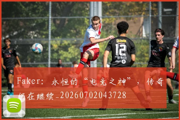 Faker：永恒的“电竞之神”，传奇仍在继续_20260702043728