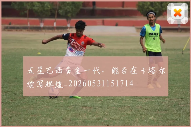 五星巴西黄金一代,能否在卡塔尔续写辉煌_20260531151714