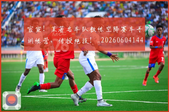 官宣！某著名车队教练空降赛车手训练营，传授绝技！_20260604144726_20260707144200