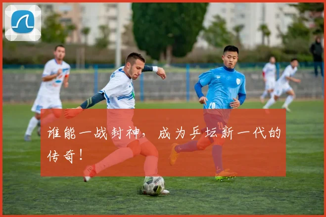 谁能一战封神,成为乒坛新一代的传奇!