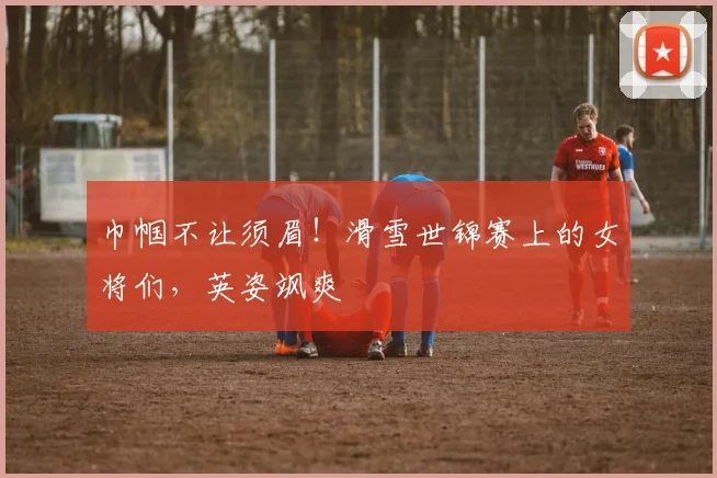 巾帼不让须眉！滑雪世锦赛上的女将们，英姿飒爽