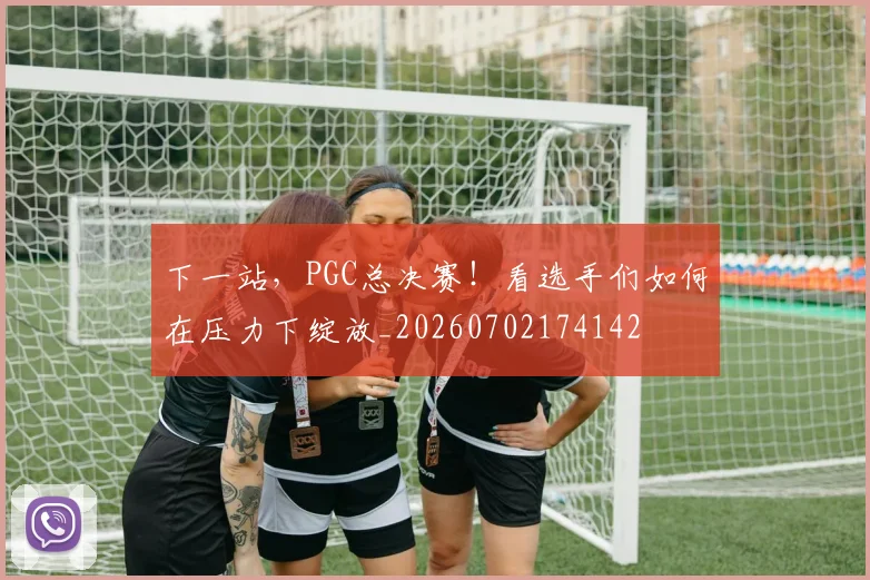 下一站，PGC总决赛！看选手们如何在压力下绽放_20260702174142