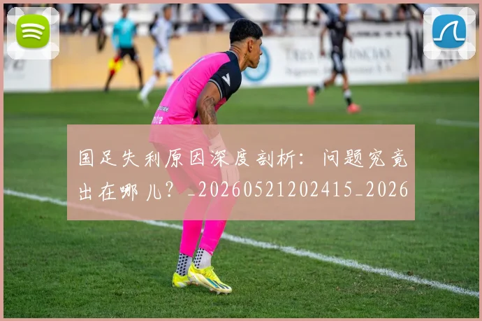 国足失利原因深度剖析:问题究竟出在哪儿?_20260521202415_20260707142148