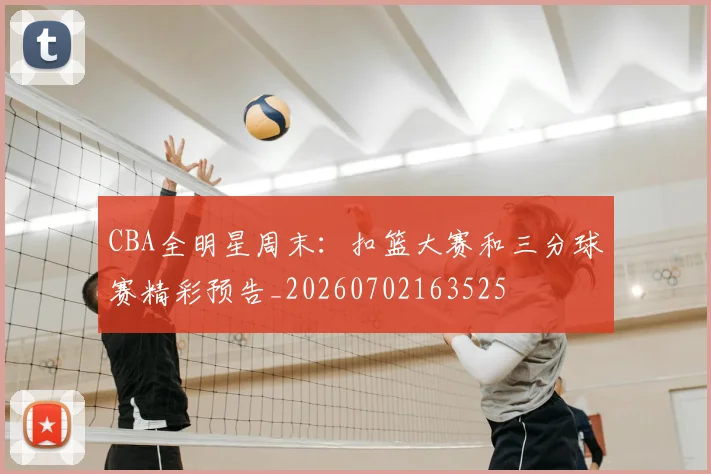 CBA全明星周末:扣篮大赛和三分球赛精彩预告_20260702163525