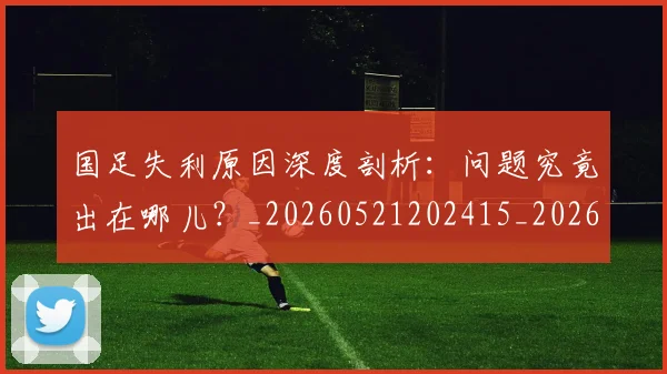 国足失利原因深度剖析：问题究竟出在哪儿？_20260521202415_20260707142148