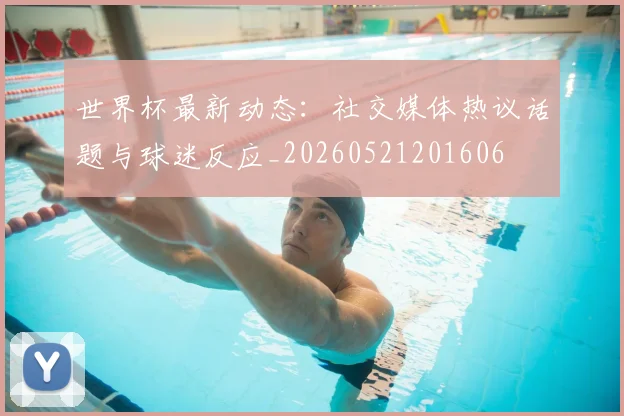 世界杯最新动态：社交媒体热议话题与球迷反应_20260521201606