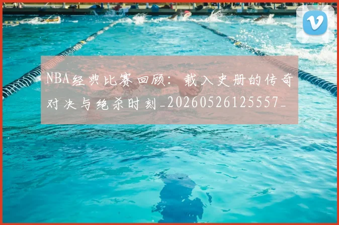 NBA经典比赛回顾：载入史册的传奇对决与绝杀时刻_20260526125557_20260702165751