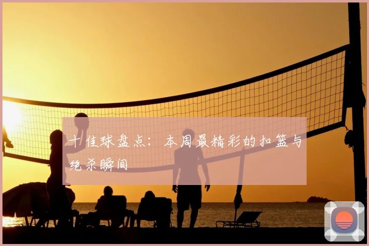 十佳球盘点：本周最精彩的扣篮与绝杀瞬间