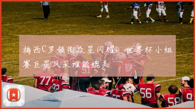 梅西C罗领衔众星闪耀，世界杯小组赛巨星风采谁能媲美