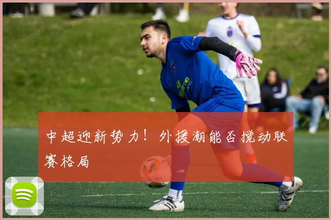 中超迎新势力！外援潮能否搅动联赛格局