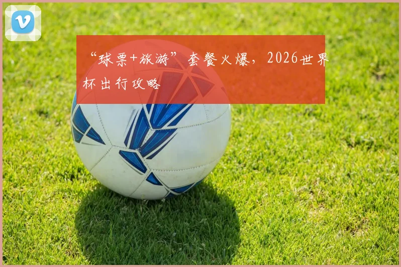 “球票+旅游”套餐火爆,2026世界杯出行攻略
