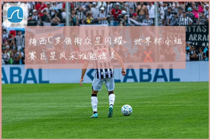梅西C罗领衔众星闪耀,世界杯小组赛巨星风采谁能媲美