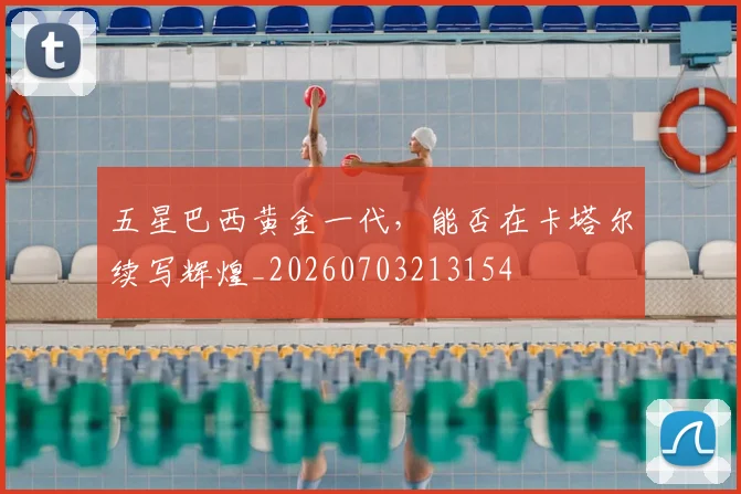 五星巴西黄金一代，能否在卡塔尔续写辉煌_20260703213154
