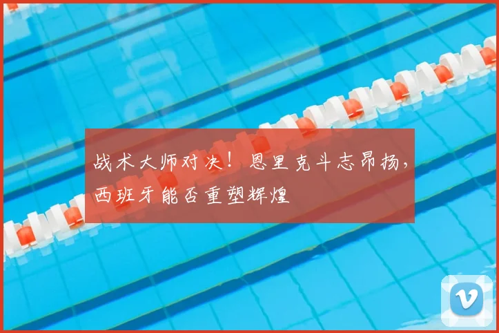 战术大师对决!恩里克斗志昂扬,西班牙能否重塑辉煌