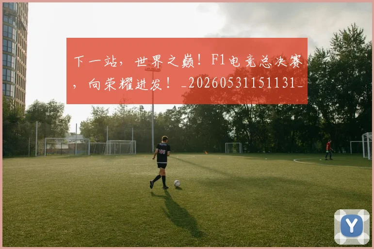 下一站，世界之巅！F1电竞总决赛，向荣耀进发！_20260531151131_20260702174146
