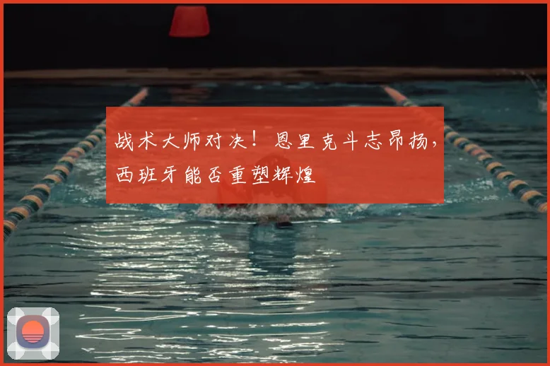 战术大师对决！恩里克斗志昂扬，西班牙能否重塑辉煌