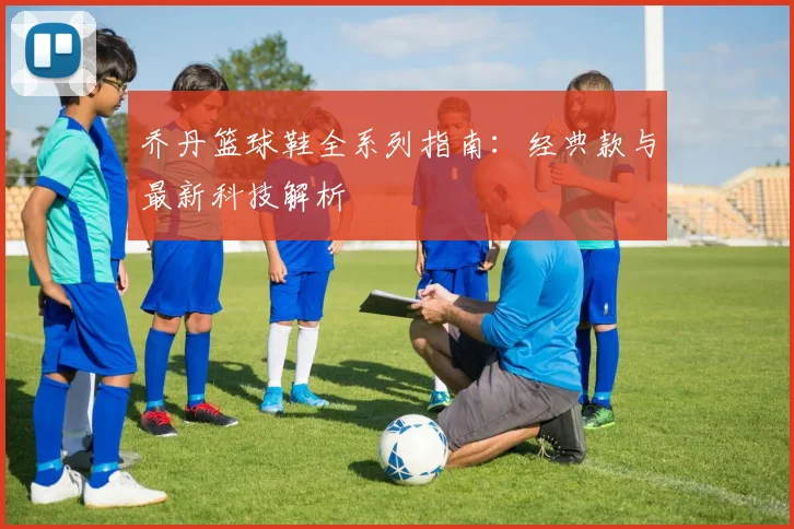 乔丹篮球鞋全系列指南：经典款与最新科技解析