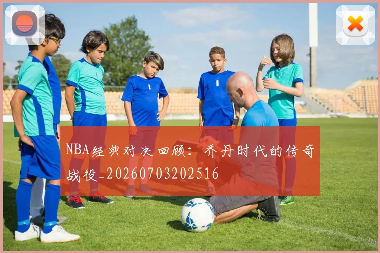 NBA经典对决回顾:乔丹时代的传奇战役_20260703202516