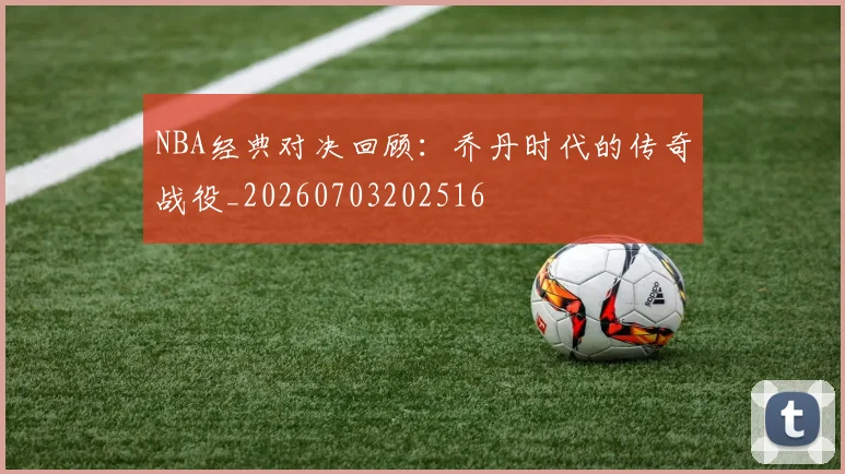NBA经典对决回顾：乔丹时代的传奇战役_20260703202516
