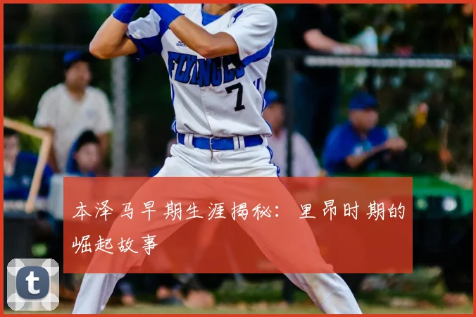 本泽马早期生涯揭秘：里昂时期的崛起故事