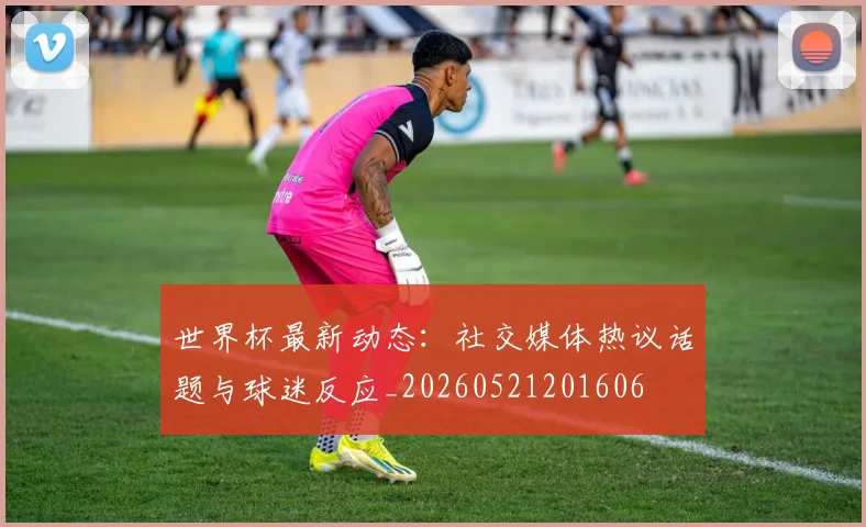 世界杯最新动态:社交媒体热议话题与球迷反应_20260521201606