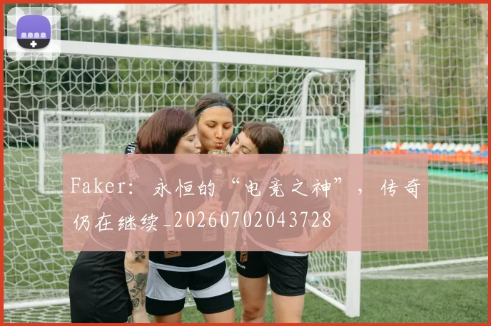 Faker:永恒的“电竞之神”,传奇仍在继续_20260702043728