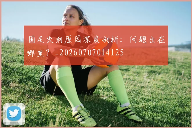 国足失利原因深度剖析：问题出在哪里？_20260707014125