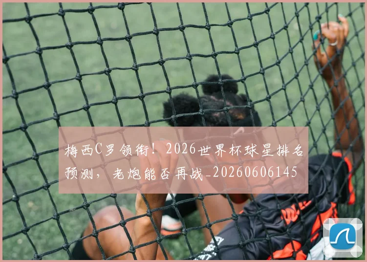 梅西C罗领衔！2026世界杯球星排名预测，老炮能否再战_20260606145755