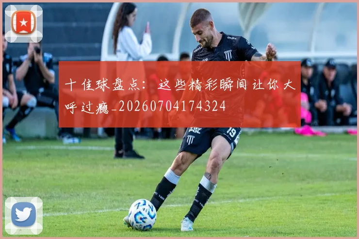 十佳球盘点：这些精彩瞬间让你大呼过瘾_20260704174324